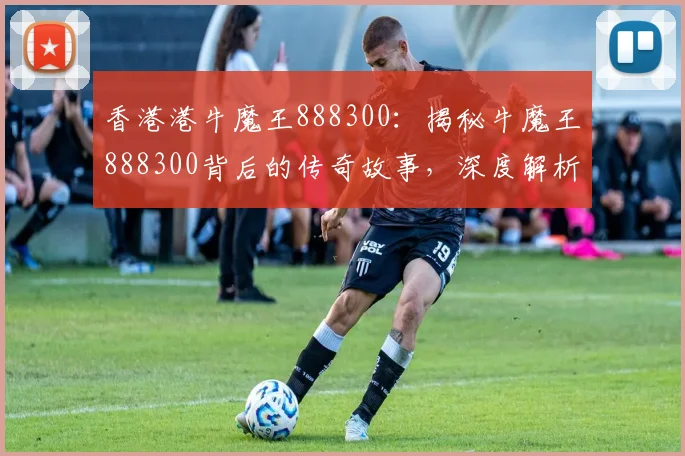 香港港牛魔王888300：揭秘牛魔王888300背后的传奇故事，深度解析