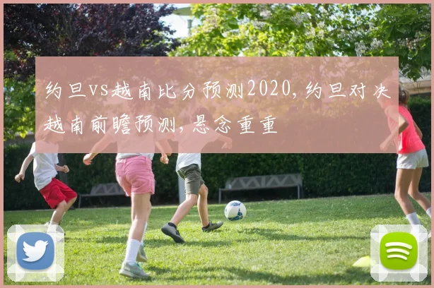 约旦vs越南比分预测2020,约旦对决越南前瞻预测,悬念重重