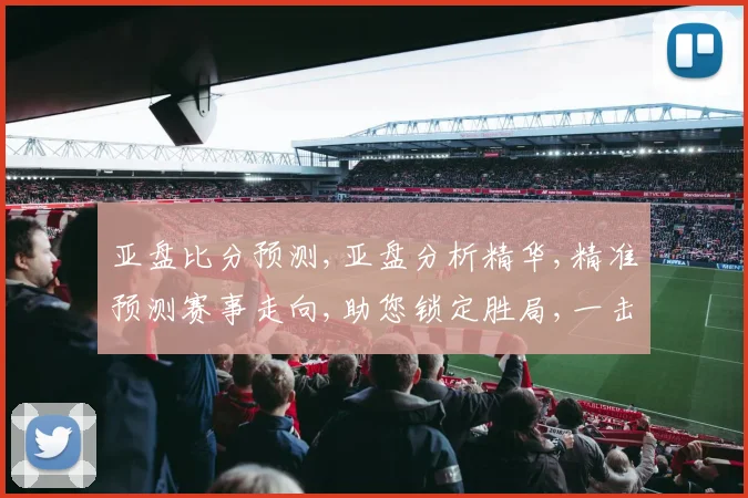 亚盘比分预测,亚盘分析精华,精准预测赛事走向,助您锁定胜局,一击即中,赛事悬念,尽在掌握