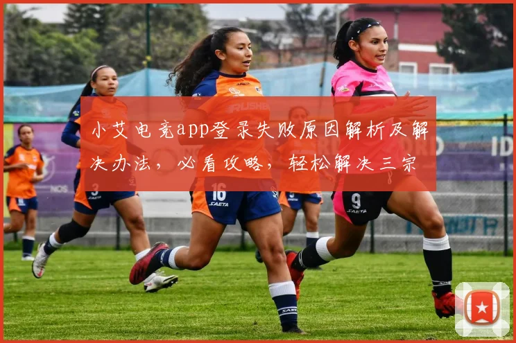 小艾电竞app登录失败原因解析及解决办法，必看攻略，轻松解决三宗罪