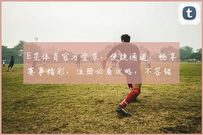 E星体育官方登录，便捷通道，畅享赛事精彩，注册必看攻略，不容错过